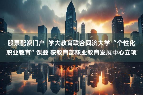 股票配资门户  学大教育联合同济大学 “个性化职业教育”课题 获教育部职业教育发展中心立项