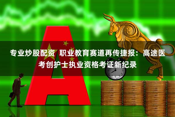 专业炒股配资  职业教育赛道再传捷报：高途医考创护士执业资格考证新纪录