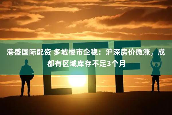 港盛国际配资 多城楼市企稳：沪深房价微涨，成都有区域库存不足3个月
