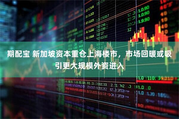 期配宝 新加坡资本重仓上海楼市，市场回暖或吸引更大规模外资进入