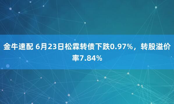 金牛速配 6月23日松霖转债下跌0.97%，转股溢价率7.84%