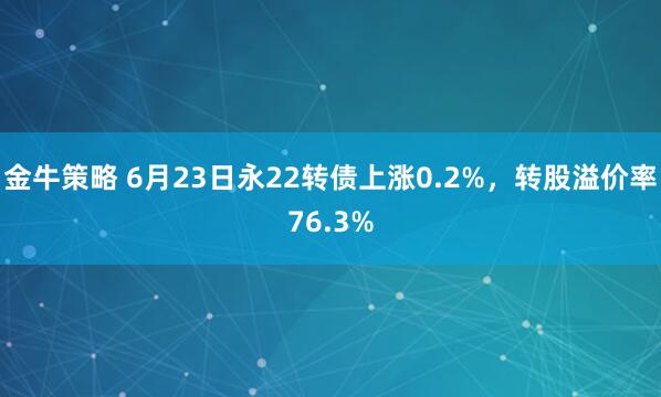 金牛策略 6月23日永22转债上涨0.2%，转股溢价率76.3%