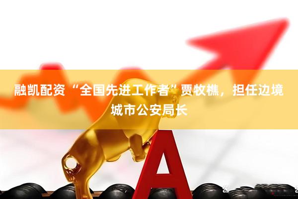 融凯配资 “全国先进工作者”贾牧樵，担任边境城市公安局长