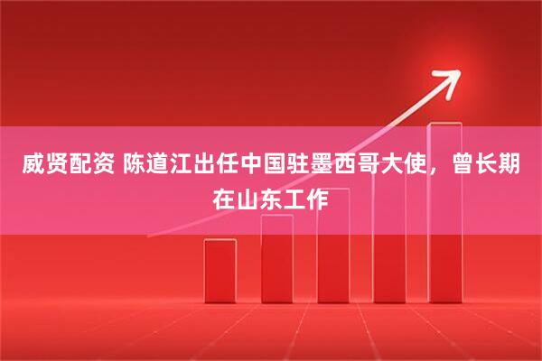 威贤配资 陈道江出任中国驻墨西哥大使，曾长期在山东工作