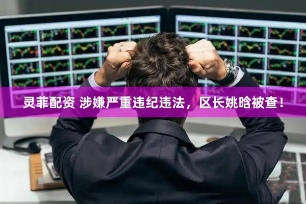 灵菲配资 涉嫌严重违纪违法，区长姚晗被查！