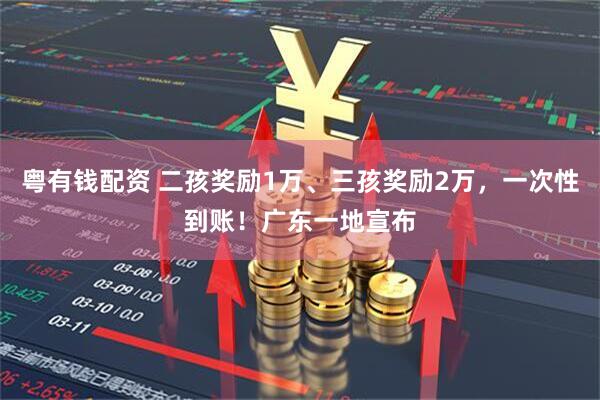 粤有钱配资 二孩奖励1万、三孩奖励2万，一次性到账！广东一地宣布