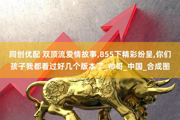 同创优配 双顶流爱情故事,855下精彩纷呈,你们孩子我都看过好几个版本了_帅哥_中国_合成图