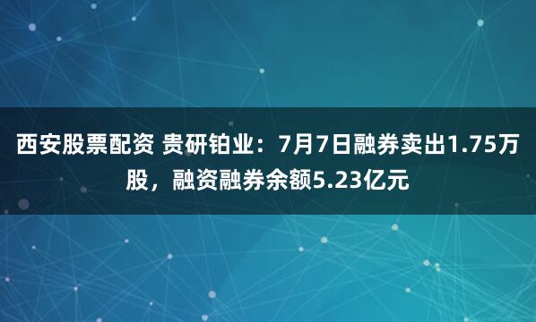 西安股票配资 贵研铂业：7月7日融券卖出1.75万股，融资融券余额5.23亿元