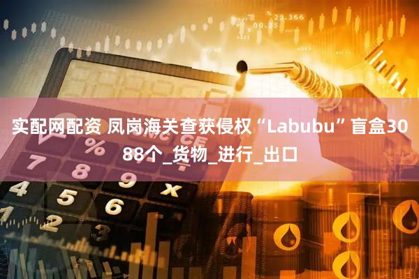 实配网配资 凤岗海关查获侵权“Labubu”盲盒3088个_货物_进行_出口