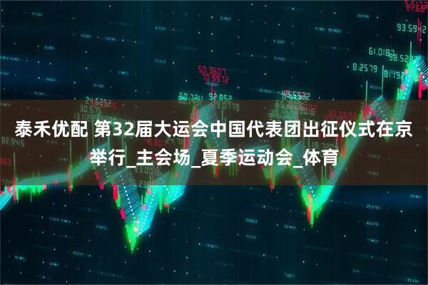 泰禾优配 第32届大运会中国代表团出征仪式在京举行_主会场_夏季运动会_体育