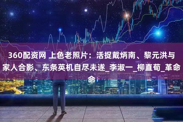 360配资网 上色老照片：活捉戴炳南、黎元洪与家人合影、东条英机自尽未遂_李淑一_柳直荀_革命