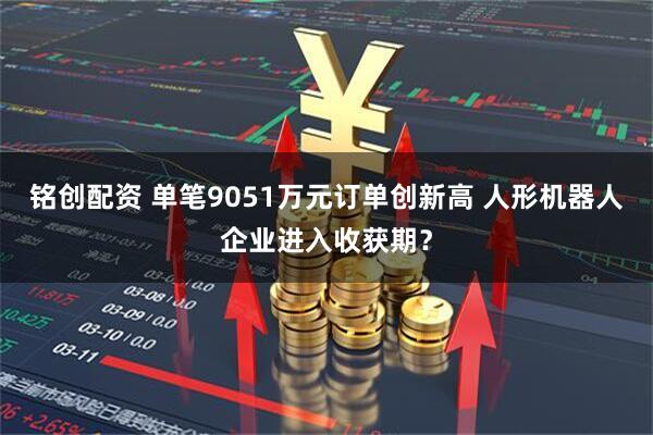 铭创配资 单笔9051万元订单创新高 人形机器人企业进入收获期？
