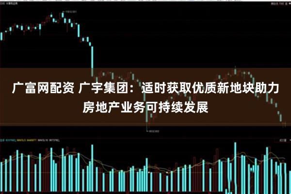 广富网配资 广宇集团：适时获取优质新地块助力房地产业务可持续发展