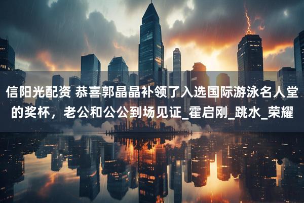 信阳光配资 恭喜郭晶晶补领了入选国际游泳名人堂的奖杯，老公和公公到场见证_霍启刚_跳水_荣耀