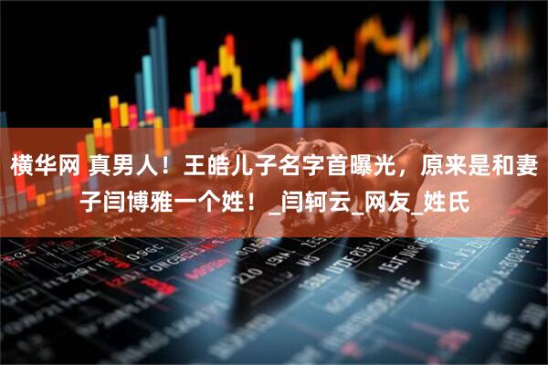 横华网 真男人！王皓儿子名字首曝光，原来是和妻子闫博雅一个姓！_闫轲云_网友_姓氏