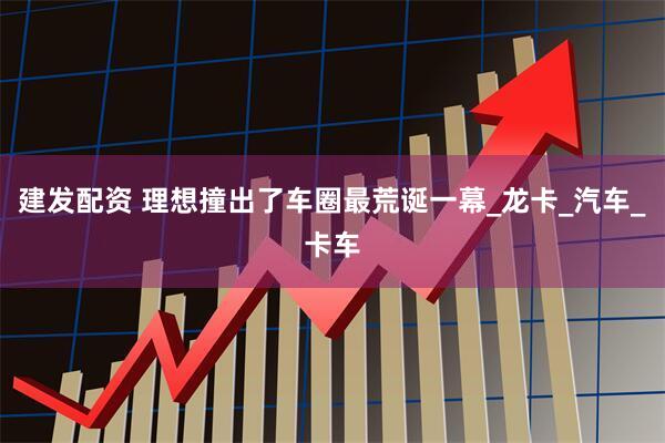 建发配资 理想撞出了车圈最荒诞一幕_龙卡_汽车_卡车