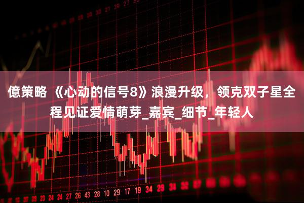 億策略 《心动的信号8》浪漫升级，领克双子星全程见证爱情萌芽_嘉宾_细节_年轻人