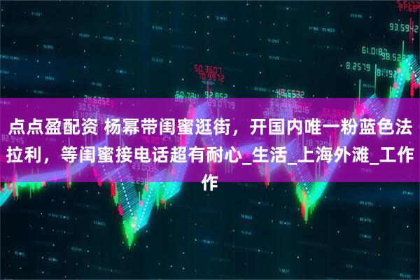 点点盈配资 杨幂带闺蜜逛街，开国内唯一粉蓝色法拉利，等闺蜜接电话超有耐心_生活_上海外滩_工作