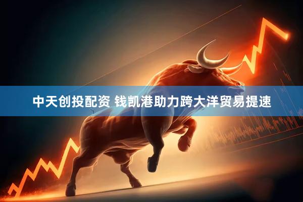 中天创投配资 钱凯港助力跨大洋贸易提速