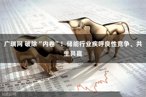 广瑞网 破除“内卷”！储能行业疾呼良性竞争、共生共赢