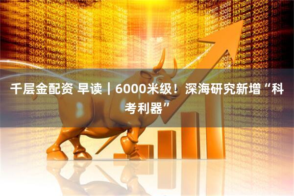 千层金配资 早读｜6000米级！深海研究新增“科考利器”