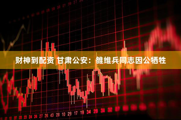 财神到配资 甘肃公安：雒维兵同志因公牺牲