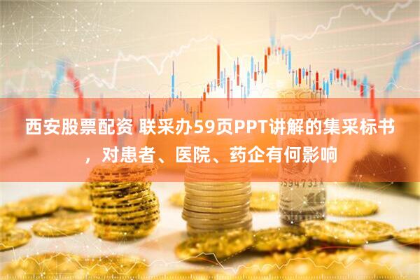 西安股票配资 联采办59页PPT讲解的集采标书，对患者、医院、药企有何影响