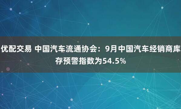 优配交易 中国汽车流通协会：9月中国汽车经销商库存预警指数为54.5%