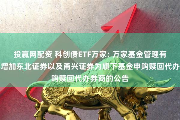 投赢网配资 科创债ETF万家: 万家基金管理有限公司关于增加东北证券以及甬兴证券为旗下基金申购赎回代办券商的公告