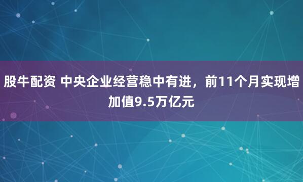 股牛配资 中央企业经营稳中有进，前11个月实现增加值9.5万亿元
