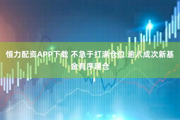 恒力配资APP下载 不急于打满仓位 逾八成次新基金有序建仓