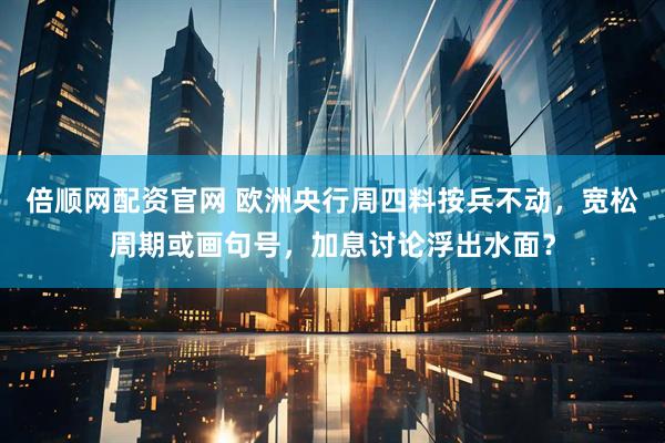 倍顺网配资官网 欧洲央行周四料按兵不动,宽松周期或画句号,加息讨论浮出水面?