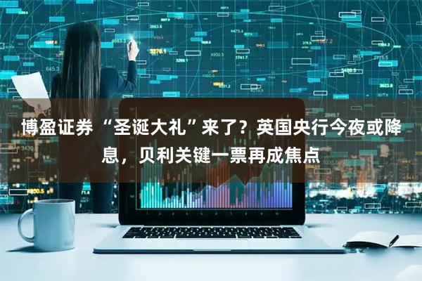 博盈证券 “圣诞大礼”来了?英国央行今夜或降息,贝利关键一票再成焦点