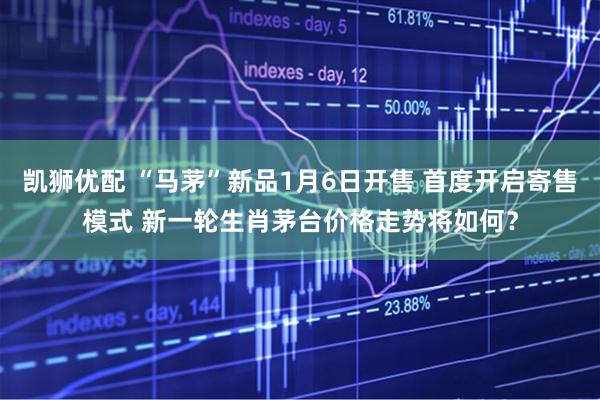凯狮优配 “马茅”新品1月6日开售 首度开启寄售模式 新一轮生肖茅台价格走势将如何？