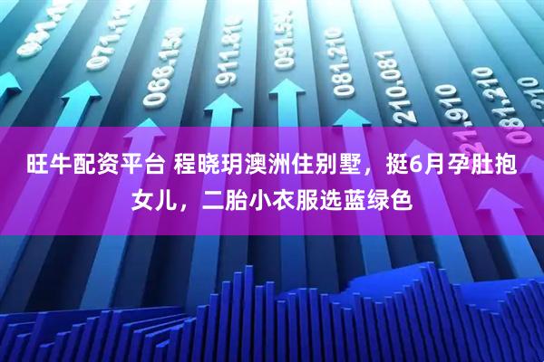 旺牛配资平台 程晓玥澳洲住别墅，挺6月孕肚抱女儿，二胎小衣服选蓝绿色