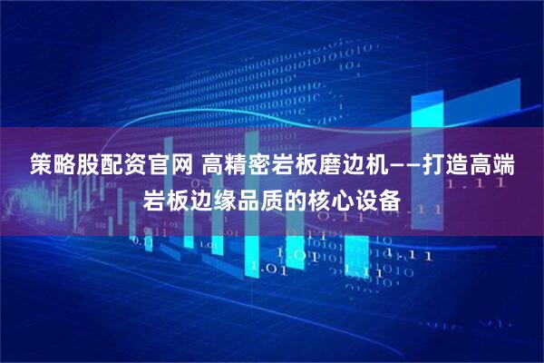 策略股配资官网 高精密岩板磨边机——打造高端岩板边缘品质的核心设备