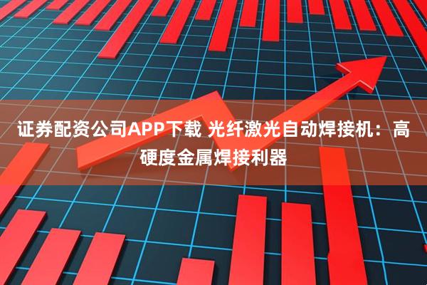 证券配资公司APP下载 光纤激光自动焊接机：高硬度金属焊接利器