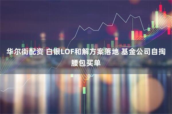 华尔街配资 白银LOF和解方案落地 基金公司自掏腰包买单