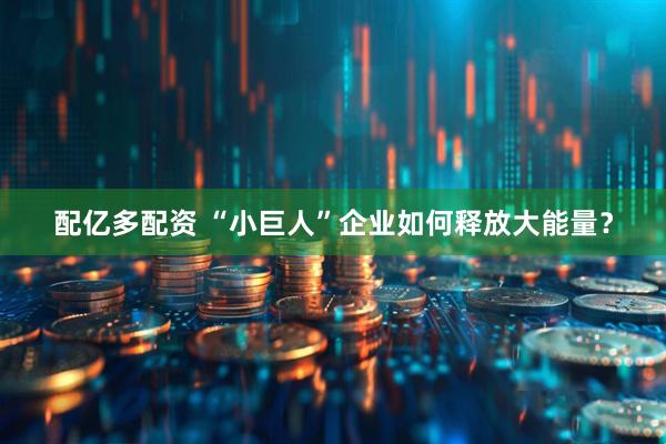 配亿多配资 “小巨人”企业如何释放大能量？