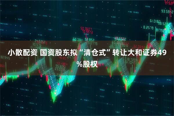 小散配资 国资股东拟“清仓式”转让大和证券49%股权