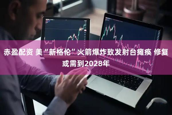 赤盈配资 美“新格伦”火箭爆炸致发射台瘫痪 修复或需到2028年