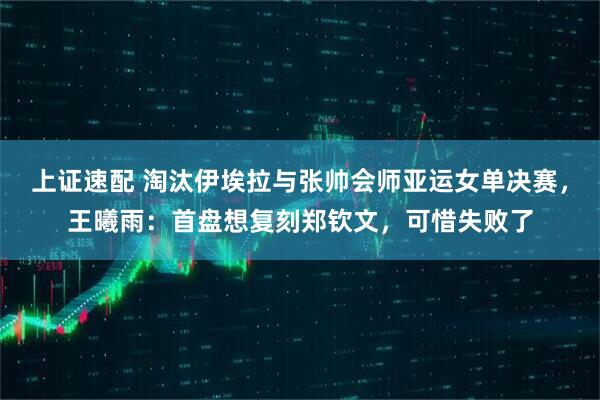 上证速配 淘汰伊埃拉与张帅会师亚运女单决赛，王曦雨：首盘想复刻郑钦文，可惜失败了