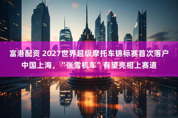 富港配资 2027世界超级摩托车锦标赛首次落户中国上海，“张雪机车”有望亮相上赛道
